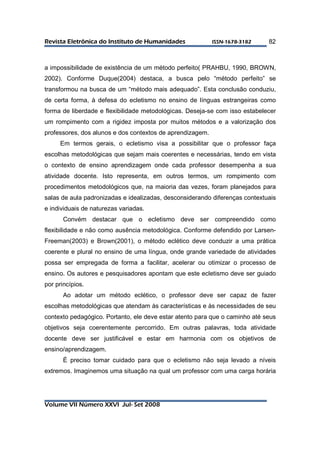 RReevviissttaa EElleettrrôônniiccaa ddoo IInnssttiittuuttoo ddee HHuummaanniiddaaddeess IISSSSNN--11667788--33118822 
Volume VII Número XXVI Jul- Set 2008 
82 
a impossibilidade de existência de um método perfeito( PRAHBU, 1990, BROWN, 
2002). Conforme Duque(2004) destaca, a busca pelo “método perfeito” se 
transformou na busca de um “método mais adequado”. Esta conclusão conduziu, 
de certa forma, à defesa do ecletismo no ensino de línguas estrangeiras como 
forma de liberdade e flexibilidade metodológicas. Deseja-se com isso estabelecer 
um rompimento com a rigidez imposta por muitos métodos e a valorização dos 
professores, dos alunos e dos contextos de aprendizagem. 
Em termos gerais, o ecletismo visa a possibilitar que o professor faça 
escolhas metodológicas que sejam mais coerentes e necessárias, tendo em vista 
o contexto de ensino aprendizagem onde cada professor desempenha a sua 
atividade docente. Isto representa, em outros termos, um rompimento com 
procedimentos metodológicos que, na maioria das vezes, foram planejados para 
salas de aula padronizadas e idealizadas, desconsiderando diferenças contextuais 
e individuais de naturezas variadas. 
Convém destacar que o ecletismo deve ser compreendido como 
flexibilidade e não como ausência metodológica. Conforme defendido por Larsen- 
Freeman(2003) e Brown(2001), o método eclético deve conduzir a uma prática 
coerente e plural no ensino de uma língua, onde grande variedade de atividades 
possa ser empregada de forma a facilitar, acelerar ou otimizar o processo de 
ensino. Os autores e pesquisadores apontam que este ecletismo deve ser guiado 
por princípios. 
Ao adotar um método eclético, o professor deve ser capaz de fazer 
escolhas metodológicas que atendam às características e às necessidades de seu 
contexto pedagógico. Portanto, ele deve estar atento para que o caminho até seus 
objetivos seja coerentemente percorrido. Em outras palavras, toda atividade 
docente deve ser justificável e estar em harmonia com os objetivos de 
ensino/aprendizagem. 
É preciso tomar cuidado para que o ecletismo não seja levado a níveis 
extremos. Imaginemos uma situação na qual um professor com uma carga horária 
 