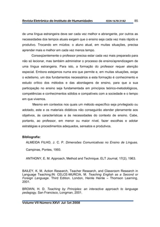 RReevviissttaa EElleettrrôônniiccaa ddoo IInnssttiittuuttoo ddee HHuummaanniiddaaddeess IISSSSNN--11667788--33118822 
Volume VII Número XXVI Jul- Set 2008 
85 
de uma língua estrangeira deve ser cada vez melhor e abrangente, por outros as 
necessidades dos tempos atuais exigem que o ensino seja cada vez mais rápido e 
produtivo. Trocando em miúdos: o aluno atual, em muitas situações, precisa 
aprender mais e melhor em cada vez menos tempo. 
Conseqüentemente o professor precisa estar cada vez mais preparado para 
não só lecionar, mas também administrar o processo de ensino/aprendizagem de 
uma língua estrangeira. Para isto, a formação do professor requer atenção 
especial. Embora estejamos numa era que permite e, em muitas situações, exige 
o ecletismo, um dos fundamentos necessários a esta formação é conhecimento e 
estudo crítico dos métodos e das abordagens de ensino, para que a sua 
participação no ensino seja fundamentada em princípios teórico-metodológicos, 
competências e conhecimentos sólidos e compatíveis com a sociedade e o tempo 
em que vivemos. 
Mesmo em contextos nos quais um método específico seja privilegiado ou 
adotado, este e os materiais didáticos não conseguirão atender plenamente aos 
objetivos, às características e às necessidades do contexto de ensino. Cabe, 
portanto, ao professor, em menor ou maior nível, fazer escolhas e adotar 
estratégias e procedimentos adequados, sensatos e produtivos. 
Bibliografia: 
ALMEIDA FILHO, J. C. P. Dimensões Comunicativas no Ensino de Línguas. 
Campinas, Pontes, 1993. 
ANTHONY, E. M. Approach, Method and Technique. ELT Journal, 17(2), 1963. 
BAILEY, K. M. Action Research, Teacher Research, and Classroom Research in 
Language Teaching.IN: CELCE-MURCIA, M. Teaching English as a Second or 
Foreign Language. Third Edition. London, Heinle Heinle – Thomson Learning, 
2001. 
BROWN, H. D. Teaching by Principles: an interactive approach to language 
pedagogy. San Francisco, Longman, 2001. 
 