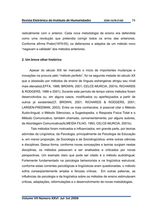 RReevviissttaa EElleettrrôônniiccaa ddoo IInnssttiittuuttoo ddee HHuummaanniiddaaddeess IISSSSNN--11667788--33118822 
Volume VII Número XXVI Jul- Set 2008 
74 
radicalmente com o anterior. Cada nova metodologia de ensino era defendida 
como uma revolução que pretendia corrigir todos os erros das anteriores. 
Conforme afirma Prator(1979:05), os defensores e adeptos de um método novo 
“negavam a validade” dos métodos anteriores. 
2. Um breve olhar histórico 
Apesar do século XIX ter marcado o início de importantes mudanças e 
inovações na procura pelo “método perfeito”, foi na segunda metade do século XX 
que a obsessão por métodos de ensino de línguas estrangeiras atingiu seu nível 
mais elevado(LEFFA, 1988; BROWN, 2001; CELCE-MURCIA, 2001b; RICHARDS 
& RODGERS, 1986 e 2001). Durante este período de tempo vários métodos foram 
desenvolvidos ou, em alguns casos, modificados ou aperfeiçoados a partir de 
outros já existentes(Cf. BROWN, 2001; RICHARDS & RODGERS, 2001; 
LARSEN-FREEMAN, 2003). Entre os mais conhecidos, é possível citar o Método 
Áudio-lingual, o Método Silencioso, a Sugestopedia, o Resposta Física Total e o 
Método Comunicativo, também chamado, convenientemente, por alguns autores, 
de Abordagem Comunicativa(ALMEIDA FILHO, 1993, CELCE-MURCIA, 2001b). 
Tais métodos foram motivados e influenciados, em grande parte, por teorias 
advindas da Lingüística, da Psicologia, principalmente da Psicologia da Educação 
e, em menor proporção, da Sociologia e da Sociolingüística, entre outras ciências 
e disciplinas. Dessa forma, conforme novas concepções e teorias surgiam nestas 
disciplinas, os métodos passavam a ser analisados e criticados por novas 
perspectivas. Um exemplo claro que pode ser citado é o método audiolingual. 
Fortemente fundamentado na psicologia behaviorista e na lingüística estrutural, 
conforme estas correntes psicológicas e lingüísticas eram questionadas, o método 
sofria conseqüentemente amplas e ferozes críticas. Em outras palavras, as 
influências da psicologia e da lingüística sobre os métodos de ensino estimulavam 
críticas, adaptações, reformulações e o desenvolvimento de novas metodologias. 
 