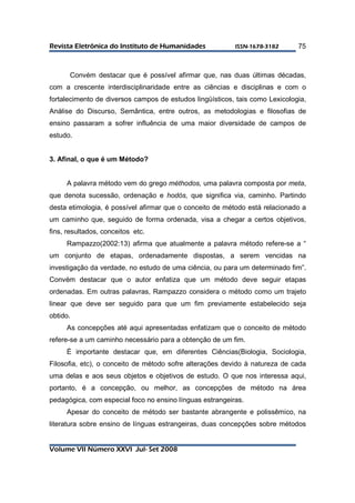 RReevviissttaa EElleettrrôônniiccaa ddoo IInnssttiittuuttoo ddee HHuummaanniiddaaddeess IISSSSNN--11667788--33118822 
Volume VII Número XXVI Jul- Set 2008 
75 
Convém destacar que é possível afirmar que, nas duas últimas décadas, 
com a crescente interdisciplinaridade entre as ciências e disciplinas e com o 
fortalecimento de diversos campos de estudos lingüísticos, tais como Lexicologia, 
Análise do Discurso, Semântica, entre outros, as metodologias e filosofias de 
ensino passaram a sofrer influência de uma maior diversidade de campos de 
estudo. 
3. Afinal, o que é um Método? 
A palavra método vem do grego méthodos, uma palavra composta por meta, 
que denota sucessão, ordenação e hodós, que significa via, caminho. Partindo 
desta etimologia, é possível afirmar que o conceito de método está relacionado a 
um caminho que, seguido de forma ordenada, visa a chegar a certos objetivos, 
fins, resultados, conceitos etc. 
Rampazzo(2002:13) afirma que atualmente a palavra método refere-se a “ 
um conjunto de etapas, ordenadamente dispostas, a serem vencidas na 
investigação da verdade, no estudo de uma ciência, ou para um determinado fim”. 
Convém destacar que o autor enfatiza que um método deve seguir etapas 
ordenadas. Em outras palavras, Rampazzo considera o método como um trajeto 
linear que deve ser seguido para que um fim previamente estabelecido seja 
obtido. 
As concepções até aqui apresentadas enfatizam que o conceito de método 
refere-se a um caminho necessário para a obtenção de um fim. 
É importante destacar que, em diferentes Ciências(Biologia, Sociologia, 
Filosofia, etc), o conceito de método sofre alterações devido à natureza de cada 
uma delas e aos seus objetos e objetivos de estudo. O que nos interessa aqui, 
portanto, é a concepção, ou melhor, as concepções de método na área 
pedagógica, com especial foco no ensino línguas estrangeiras. 
Apesar do conceito de método ser bastante abrangente e polissêmico, na 
literatura sobre ensino de línguas estrangeiras, duas concepções sobre métodos 
 