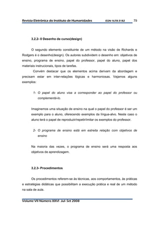 RReevviissttaa EElleettrrôônniiccaa ddoo IInnssttiittuuttoo ddee HHuummaanniiddaaddeess IISSSSNN--11667788--33118822 
Volume VII Número XXVI Jul- Set 2008 
79 
3.2.2- 0 Desenho de curso(design) 
O segundo elemento constituinte de um método na visão de Richards e 
Rodgers é o desenho(design). Os autores subdividem o desenho em: objetivos de 
ensino, programa de ensino, papel do professor, papel do aluno, papel dos 
materiais instrucionais, tipos de tarefas. 
Convém destacar que os elementos acima derivam da abordagem e 
precisam estar em inter-relações lógicas e harmoniosas. Vejamos alguns 
exemplos: 
1- O papel do aluno visa a corresponder ao papel do professor ou 
complementá-lo. 
Imaginemos uma situação de ensino na qual o papel do professor é ser um 
exemplo para o aluno, oferecendo exemplos da língua-alvo. Neste caso o 
aluno terá o papel de reproduzir/repetir/imitar os exemplos do professor. 
2- O programa de ensino está em estreita relação com objetivos de 
ensino 
Na maioria das vezes, o programa de ensino será uma resposta aos 
objetivos de aprendizagem. 
3.2.3- Procedimentos 
Os procedimentos referem-se às técnicas, aos comportamentos, às práticas 
e estratégias didáticas que possibilitam a execução prática e real de um método 
na sala de aula. 
 