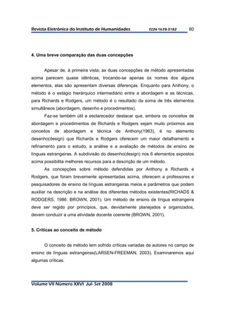 RReevviissttaa EElleettrrôônniiccaa ddoo IInnssttiittuuttoo ddee HHuummaanniiddaaddeess IISSSSNN--11667788--33118822 
Volume VII Número XXVI Jul- Set 2008 
80 
4. Uma breve comparação das duas concepções 
Apesar de, à primeira vista, as duas concepções de método apresentadas 
acima parecem quase idênticas, trocando-se apenas os nomes dos alguns 
elementos, elas são apresentam diversas diferenças. Enquanto para Anthony, o 
método é o estágio hierárquico intermediário entre a abordagem e as técnicas, 
para Richards e Rodgers, um método é o resultado da soma de três elementos 
simultâneos (abordagem, desenho e procedimentos). 
Faz-se também útil e esclarecedor destacar que, embora os conceitos de 
abordagem e procedimentos de Richards e Rodgers sejam muito próximos aos 
conceitos de abordagem e técnica de Anthony(1963), é no elemento 
desenho(design) que Richards e Rodgers oferecem um maior detalhamento e 
refinamento para o estudo, a análise e a avaliação de métodos de ensino de 
línguas estrangeiras. A subdivisão do desenho(design) nos 6 elementos expostos 
acima possibilita melhores recursos para a descrição de um método. 
As concepções sobre método defendidas por Anthony e Richards e 
Rodgers, que foram brevemente apresentadas acima, oferecem a professores e 
pesquisadores de ensino de línguas estrangeiras meios e parâmetros que podem 
auxiliar na descrição e na análise dos diferentes métodos existentes(RICHADS & 
RODGERS, 1986: BROWN, 2001). Um método de ensino de língua estrangeira 
deve ser regido por princípios, que, devidamente planejados e organizados, 
devem conduzir a uma atividade docente coerente (BROWN, 2001). 
5. Críticas ao conceito de método 
O conceito de método tem sofrido críticas variadas de autores no campo de 
ensino de línguas estrangeiras(LARSEN-FREEMAN, 2003). Examinaremos aqui 
algumas críticas. 
 