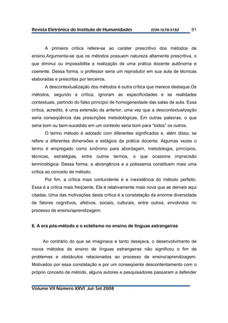 RReevviissttaa EElleettrrôônniiccaa ddoo IInnssttiittuuttoo ddee HHuummaanniiddaaddeess IISSSSNN--11667788--33118822 
Volume VII Número XXVI Jul- Set 2008 
81 
A primeira crítica refere-se ao caráter prescritivo dos métodos de 
ensino.Argumenta-se que os métodos possuem natureza altamente prescritiva, o 
que diminui ou impossibilita a realização de uma prática docente autônoma e 
coerente. Dessa forma, o professor seria um reprodutor em sua aula de técnicas 
elaboradas e prescritas por terceiros. 
A descontextualização dos métodos é outra crítica que merece destaque.Os 
métodos, segundo a crítica, ignoram as especificidades e as realidades 
contextuais, partindo do falso princípio de homogeneidade das salas de aula. Essa 
crítica, acredito, é uma extensão da anterior, uma vez que a descontextualização 
seria conseqüência das prescrições metodológicas. Em outras palavras, o que 
seria bom ou bem-sucedido em um contexto seria bom para “todos” os outros. 
O termo método é adotado com diferentes significados e, além disso, se 
refere a diferentes dimensões e estágios da prática docente. Algumas vezes o 
termo é empregado como sinônimo para abordagem, metodologia, princípios, 
técnicas, estratégias, entre outros termos, o que ocasiona imprecisão 
terminológica. Dessa forma, a abrangência e a polissemia constituem mais uma 
crítica ao conceito de método. 
Por fim, a crítica mais contundente é a inexistência do método perfeito. 
Essa é a critica mais freqüente. Ela é relativamente mais nova que as demais aqui 
citadas. Uma das motivações desta crítica é a constatação da enorme diversidade 
de fatores cognitivos, afetivos, sociais, culturais, entre outros, envolvidos no 
processo de ensino/aprendizagem. 
6. A era pós-método e o ecletismo no ensino de línguas estrangeiras 
Ao contrário do que se imaginava e tanto desejava, o desenvolvimento de 
novos métodos de ensino de línguas estrangeiras não significou o fim de 
problemas e obstáculos relacionados ao processo de ensino/aprendizagem. 
Motivados por essa constatação e por um conseqüente descontentamento com o 
próprio conceito de método, alguns autores e pesquisadores passaram a defender 
 