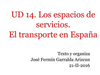 UD 14. Los espacios de
servicios.
El transporte en España
Texto y organiza
José Fermín Garralda Arizcun
21-II-2016
 