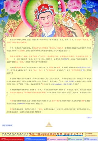 敦 珠 佛 学 会 国 际 有 限 公 司
通 讯 地 址 ： 香 港 柴 湾 常 安 街 7 7 号 发 达 中 心 4 楼
4th Floor Federal Centre 77 Sheung On Street Chaiwan Hong Kong
电 话：(852)25583680 传 真：(852)31571144
网 址 ： h t t p : / / w w w . d u d j o m b a . c o m 电 子 邮 件 ： info@dudjomba.org.hk
版權擁有者：
敦珠佛學會國際有限公司
Youtube
www.youtube.com/user/DudjomBuddhist
Facebook
www.facebook.com/DudjomBuddhist
土豆
http://www.tudou.com/home/dudjom
优酷
http://i.youku.com/dudjom
56.com
http://i.56.com/Dudjom
蓮花生大士
    要堅忍不拔地走上解脫之道！不要執著於物質事物！不要執著地把「五蘊」當成「自我」！切莫與「危機感」相
分離！否則，將會後悔莫及!
    尋找一位真正的「具德上師」！要遠離與任何罪惡之「惡知識」們的關係！要逃到寂靜偏僻的山澗處作為居所！
切莫延誤你的「心靈修持」！要堅守你的戒律和三昧耶誓句！要讓自心與佛法融合為一！
你若是這樣做，「本尊」將賜予成就，「空行母」將會賜予護持，諸佛將會給你保證，而你將迅速達到「證
悟」— 這一切皆來自於將「無常」謹記於心！從過去到現在，諸佛與佛子(即菩薩)，以及諸「持明和成就者」，皆
是因為他們謹記「無常」，而能夠從輪迴之中得到解脫的。
    即使是最細微的罪惡，都必須要悔改、發露懺悔，並且誓願從此戒除！有著概念所緣的善業 (即有執著的行善行
為)，是不會成為解脫之道的！要以「慈心、悲心」和「證悟的心態」來訓練自己！要讓「慈悲與空性(智慧)」平等雙
運而行！
    若是想要從輪迴當中得到解脫，你就必須了悟自心的「無生、及無滅」；除非你了悟這一點，否則就是不可能從輪
迴當中解脫出來的！而輪迴既沒有開始的、也沒有結束的！除非你越過「六道」(按此到註解) 的深淵，否則一切都毫
無意義可言。為了超脫「六道」，你必須培養那「非二元對立」(non-dualistic)(按此到註解) 的覺悟力！
    將貪愛和瞋恨徹底斬斷吧！相信有個「自我」，實在是輪迴的根源與基礎所在，請把這個「自我」的信念連根拔起
吧！親眷友伴是拉扯你下墮的枷鎖，要切斷這些束縛！關於敵人和惡靈這類想法，是對自心的折磨，拋開這樣的想法
吧！
冷漠只會切斷解脫的生命力，故要捨離這樣的漠不關心！詭計與欺詐是沉重的負擔，將之拋開吧！嫉妒是摧毀一
切善業的雹暴 (hailstorm)，請要消除自身的過失！
惡語是有毒的武器，管好你的舌頭吧！「無明」是最黑暗的染污，點亮學習與思維的明燈啊！無論你經驗到什麼，
這些都是迷妄的，讓這些經驗在原地自然解脫吧！
……(待續)
121
蓮花海第43期
 