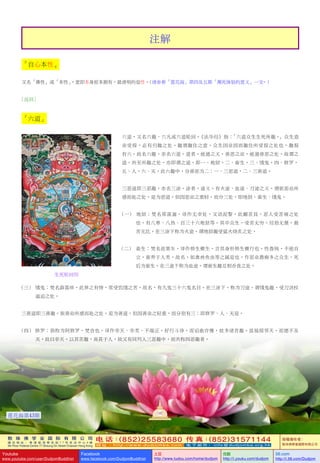 敦 珠 佛 学 会 国 际 有 限 公 司
通 讯 地 址 ： 香 港 柴 湾 常 安 街 7 7 号 发 达 中 心 4 楼
4th Floor Federal Centre 77 Sheung On Street Chaiwan Hong Kong
电 话：(852)25583680 传 真：(852)31571144
网 址 ： h t t p : / / w w w . d u d j o m b a . c o m 电 子 邮 件 ： info@dudjomba.org.hk
版權擁有者：
敦珠佛學會國際有限公司
Youtube
www.youtube.com/user/DudjomBuddhist
Facebook
www.facebook.com/DudjomBuddhist
土豆
http://www.tudou.com/home/dudjom
优酷
http://i.youku.com/dudjom
56.com
http://i.56.com/Dudjom
註解
「自心本性」
又名「佛性」或「本性」，意即本身原本擁有，最清明的覺性。(請參看「蓮花海」第四及五期「瀕死體驗的意義」一文。)
[返回]
「六道」
六道，又名六趣、六凡或六道輪迴。《法華經》指：「六道眾生生死所趣。」眾生造
業受報，必有歸趣之處。趣謂趣住之意，眾生因業因而趣住所受報之處也。趣報
有六，故名六趣，亦名六道。道者，能通之義，善惡之業，能通善惡之處，故謂之
道。所至所趣之處，亦即謂之道。即一、地獄，二、畜生，三、餓鬼，四、修羅，
五、人，六、天。此六趣中，分善惡為二：一、三惡道，二、三善道。
三惡道即三惡趣，亦名三塗。塗者，途義。有火途、血途、刀途之義。謂依惡業所
感而赴之處，是為惡道。但因惡業之重輕，而分三處，即地獄、畜生、餓鬼。
(一) 地獄：梵名那落迦，譯作無幸處，又語泥黎，此翻苦具，惡人受苦痛之處
也。有八寒、八熱、百三十六地獄等。其中眾生，受苦無窮。經劫無量，最
苦無比。在三塗下稱為火途，謂地獄趣受猛火燒炙之處。
(二)       畜生：梵名底栗車，譯作傍生橫生，言其身形傍生橫行也。性魯鈍，不能自
立，畜養於人類，故名，如禽獸魚蟲等之屬是也。作惡業愚癡多之眾生，死
後為畜生。在三途下稱為血途，謂畜生趣互相吞食之處。
(三)       餓鬼：梵名薜荔哆，此界之有情，常受饑餓之苦，故名，有九鬼三十六鬼名目。在三塗下，稱為刀途，謂餓鬼趣，受刀劍杖
逼迫之處。
三善道即三善趣。依善業所感而赴之處，是為善道。但因善業之輕重，而分別有三：即修羅、人、天是。
(四)     修羅：俱稱為阿修羅，梵音也。譯作非天、非類、不端正。好行鬥諍，而諂曲詐慢，故多諸苦趣。雖福報鄰天，而德不及
天，故曰非天。以其苦趣，尚甚於人，故又有同列入三惡趣中，而共稱四惡趣者。
生死輪迴圖
122
蓮花海第43期
 
