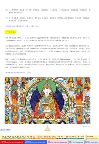 敦 珠 佛 学 会 国 际 有 限 公 司
通 讯 地 址 ： 香 港 柴 湾 常 安 街 7 7 号 发 达 中 心 4 楼
4th Floor Federal Centre 77 Sheung On Street Chaiwan Hong Kong
电 话：(852)25583680 传 真：(852)31571144
网 址 ： h t t p : / / w w w . d u d j o m b a . c o m 电 子 邮 件 ： info@dudjomba.org.hk
版權擁有者：
敦珠佛學會國際有限公司
Youtube
www.youtube.com/user/DudjomBuddhist
Facebook
www.facebook.com/DudjomBuddhist
土豆
http://www.tudou.com/home/dudjom
优酷
http://i.youku.com/dudjom
56.com
http://i.56.com/Dudjom
(五)       人：梵語蒐賒，此云意。人中所作，皆先意思。三藏法數云：「人者忍也。」於世違順之境，皆能安忍也。有四洲之分，能
稍修戒善感報而生。
(六)      天：梵名提婆，光明之義，自然之義，清淨之義，自在之義，最深之義。受人間以上勝妙果報之所，樂勝身勝，世間無比。
其分別甚多，但總名曰天趣。
[資料轉自“佛學次第統編”的【六趣（二）】] [返回]
「二元對立」
在西方哲學的批判理論上，二元對立(Binary Oppositions) 是一對相反的理論，它們通常會以階級形式出現。在結構主義
（Structuralism）理論中，二元對立論是解釋人類基層思想，文化與語言的一種相當有力的工具。
二元對立最經典的例子，是理性 (Rational) 與感性 (Emotional) 的二分，而在西方哲學中，理性一向比感性獲得更高的評價。另一
個例子，是存在 (Presence) 與不存在 (Absence) 的二分，同樣地，前者在西方哲學中的地位遠高於後者。這些「高等理念」的相似
性，例如前述的理性、存在，和很多其他的如男性 (與女性對立)、說話能力 (speech) (與寫作能力 (writing) 對立)，被視為一種稱
為邏輯中心主義的西方哲學思想。
事實上，所謂二元論（Dualism），在西方哲學上可分兩方面說：第一是形上學的（Metaphysical）二元論；第二是知識論上的
（Epistemological）二元論。前者是說，在任何既有的領域之內，都有兩個獨立而不可相互還元的實體（Substance）。換言之，宇
宙最根本的實在是二而非一。而所謂知識論上的二元論是說，人的認識對象 (被知覺或記憶的事物) 和內容 (呈現在認識主體心中的
感覺、記憶或概念等) 是截然不同的。
[資料轉自維基百科及百度百科] [返回]
蓮花生大士
123
蓮花海第43期
 
