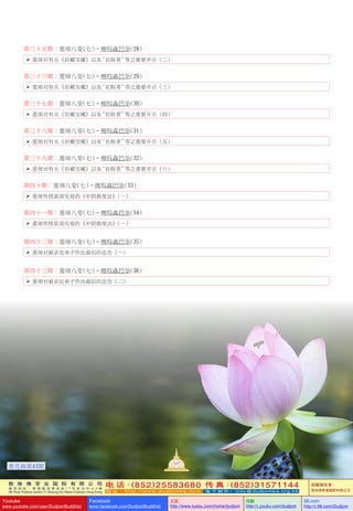 敦 珠 佛 学 会 国 际 有 限 公 司
通 讯 地 址 ： 香 港 柴 湾 常 安 街 7 7 号 发 达 中 心 4 楼
4th Floor Federal Centre 77 Sheung On Street Chaiwan Hong Kong
电 话：(852)25583680 传 真：(852)31571144
网 址 ： h t t p : / / w w w . d u d j o m b a . c o m 电 子 邮 件 ： info@dudjomba.org.hk
版權擁有者：
敦珠佛學會國際有限公司
Youtube
www.youtube.com/user/DudjomBuddhist
Facebook
www.facebook.com/DudjomBuddhist
土豆
http://www.tudou.com/home/dudjom
优酷
http://i.youku.com/dudjom
56.com
http://i.56.com/Dudjom
第三十五期：蓮師八變(七)–啤嗎森巴華(28)
   蓮師對有關《巖藏寶藏》以及“巖取者”等之重要開示 (二)
第三十六期：蓮師八變(七)–啤嗎森巴華(29)
   蓮師對有關《巖藏寶藏》以及“巖取者”等之重要開示 (三)
第三十七期：蓮師八變(七)–啤嗎森巴華(30)
   蓮師對有關《巖藏寶藏》以及“巖取者”等之重要開示 (四)
第三十八期：蓮師八變(七)–啤嗎森巴華(31)
   蓮師對有關《巖藏寶藏》以及“巖取者”等之重要開示 (五)
第三十九期：蓮師八變(七)–啤嗎森巴華(32)
   蓮師對有關《巖藏寶藏》以及“巖取者”等之重要開示 (六)
第四十期：蓮師八變(七)–啤嗎森巴華(33)
   蓮師傳授甚深究竟的《中陰救度法》(一)
第四十一期：蓮師八變(七)–啤嗎森巴華(34)
   蓮師傳授甚深究竟的《中陰救度法》(一)
第四十二期：蓮師八變(七)–啤嗎森巴華(35)
   蓮師對最親近弟子作出最後的忠告 (一)
第四十三期：蓮師八變(七)–啤嗎森巴華(36)
   蓮師對最親近弟子作出最後的忠告 (二)
127
蓮花海第43期
 