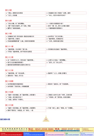 敦 珠 佛 學 會 國 際 有 限 公 司
通 訊 地 址 ： 香 港 柴 灣 常 安 街 7 7 號 發 達 中 心 4 樓
4th Floor, Federal Centre, 77 Sheung On Street, Chaiwan, Hong Kong
電話：(852) 2558 3680 傳真：(852) 3157 1144
網 址 ： h t t p : / / w w w . d u d j o m b a . c o m 電 子 郵 件 ： info@dudjomba.org.hk
版權擁有者：
敦珠佛學會國際有限公司
Youtube
www.youtube.com/user/DudjomBuddhist
Facebook
www.facebook.com/DudjomBuddhist
土豆
http://www.tudou.com/home/dudjom
优酷
http://i.youku.com/dudjom
56.com
http://i.56.com/Dudjom
敦 珠 佛 學 會 國 際 有 限 公 司
通 訊 地 址 ： 香 港 柴 灣 常 安 街 7 7 號 發 達 中 心 4 樓
4th Floor, Federal Centre, 77 Sheung On Street, Chaiwan, Hong Kong
電話：(852) 2558 3680 傳真：(852) 3157 1144
網 址 ： h t t p : / / w w w . d u d j o m b a . c o m 電 子 郵 件 ： info@dudjomba.org.hk
版權擁有者：
敦珠佛學會國際有限公司
Youtube
www.youtube.com/user/DudjomBuddhist
Facebook
www.facebook.com/DudjomBuddhist
土豆
http://www.tudou.com/home/dudjom
优酷
http://i.youku.com/dudjom
56.com
http://i.56.com/Dudjom
98蓮花海第43期
第十八期
「佛法」精華的流失原因 《西藏度亡經》所說的「成佛」捷徑
「定力」的意義 「淨土」是否永恆的存在呢？
第十九期
「四大分離」的「瀕死體驗」    一切修行的重點是什麼？
   了解「死後生命運作」的「自救」常識    當今「顯、密」修行人的重大偏差
   靈界之「能量保護網」    十種無極限的智慧能力
第二十期
《西藏度亡經》對死後第一階段的詳細分折    如何界定「死亡的定義」
「臨終中陰」的細分 「臨終景象」的奧秘所在
   死後能量轉變影響「心識」投射的各種現象 「光明」與神的產生原因
第二十一期
「臨終景象」中出現的「第三者」    見到親友來迎接的「臨終景象」
   不同的「臨終景象」與不同的形成原因
第二十二期
   由「自身修行之力」而形成的「臨終景象」    以修行之力進入「瀕死體驗」
   修行方法的偏差與影響力 「密宗」的「淨土法門」
   臨終請求諸佛菩薩來迎接的正確方法
第二十三期
「臨終景象」與「投生結果」    臨終時「心力」的驚人影響力
   避免投生「鬼道」的方法
第二十四期
   如何幫助驚恐的臨終親友    最佳的「超度法」與「死後服務」
   如何面對「死前死後」的種種困難
第二十五期
「臨終一刻的情緒」與「臨終景象」的影響力 《佛經》如何可以與「科學」互相印證
「地獄」是否真的存在？ 「中陰身」與「黑耳獄」的相互關係
「地獄」境界的「科學性」
第二十六期
「臨終一刻的情緒」與「臨終景象」的重要性    引發「業力」產生「果報」的「引爆器」
   最易下墮投生「地獄道」的「高危」一族
 