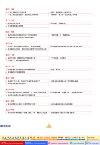 敦 珠 佛 學 會 國 際 有 限 公 司
通 訊 地 址 ： 香 港 柴 灣 常 安 街 7 7 號 發 達 中 心 4 樓
4th Floor, Federal Centre, 77 Sheung On Street, Chaiwan, Hong Kong
電話：(852) 2558 3680 傳真：(852) 3157 1144
網 址 ： h t t p : / / w w w . d u d j o m b a . c o m 電 子 郵 件 ： info@dudjomba.org.hk
版權擁有者：
敦珠佛學會國際有限公司
Youtube
www.youtube.com/user/DudjomBuddhist
Facebook
www.facebook.com/DudjomBuddhist
土豆
http://www.tudou.com/home/dudjom
优酷
http://i.youku.com/dudjom
56.com
http://i.56.com/Dudjom
敦 珠 佛 學 會 國 際 有 限 公 司
通 訊 地 址 ： 香 港 柴 灣 常 安 街 7 7 號 發 達 中 心 4 樓
4th Floor, Federal Centre, 77 Sheung On Street, Chaiwan, Hong Kong
電話：(852) 2558 3680 傳真：(852) 3157 1144
網 址 ： h t t p : / / w w w . d u d j o m b a . c o m 電 子 郵 件 ： info@dudjomba.org.hk
版權擁有者：
敦珠佛學會國際有限公司
Youtube
www.youtube.com/user/DudjomBuddhist
Facebook
www.facebook.com/DudjomBuddhist
土豆
http://www.tudou.com/home/dudjom
优酷
http://i.youku.com/dudjom
56.com
http://i.56.com/Dudjom
99蓮花海第43期
第二十七期
   什麼才是臨終者的真正所需？    建設「善終醫院」之籌資計劃
   一個人類史上最全面的「生前死後」服務創新    佛告世人，應正視「生死輪廻」大問題
第二十八期
   臨終者的真正所需    如何應付「生關死劫」
   生死教育的提出與發展
第二十九期
   臨終者及陪伴者感到迷茫及不知所措的個案 「臨終景象」與「意識轉換」
   引導臨終者及其陪伴親友情緒的重要性
第三十期
   邁向死亡的不同階段，與當中的「意識狀態轉換」    如何聆聽和觀察病者的反常行為才是最得宜呢？
   陪伴臨終者的親友，應如何接收及處理「死亡的訊號」呢？
第三十一期
   邁向死亡第一個階段時的終極協助是什麼？ 「生死教育」的重要性
   什麼是「人間的終極悲劇與無知」？
第三十二期
   為臨終者作出抉擇時所造成的遺憾與創傷    何謂「真的愛」？
   陪伴臨終者的困難與須知
第三十三期
   為甚麼「死亡」是一項必須「終身學習」的工作？    香港有史以來最盛大的「瀕死體驗」講座
   如何打開更多的生命窗戶？
第三十四期
   如何為病者及臨終者「帶走痛苦、引入安寧」的最佳安排    如何讓病患者「活得更正面」，避免無謂的創傷
   如何防止病患者作出傷害自己的錯誤決定
第三十五期
   當你遭遇重大危機時，你最想得到什麼呢？    如何向重病者表達你的真心關懷
第三十六期
   如何向病者真情流露，「傳遞」接納、了解、奉獻的正向訊息    照顧病者時，應該以什麼為首要呢？
 