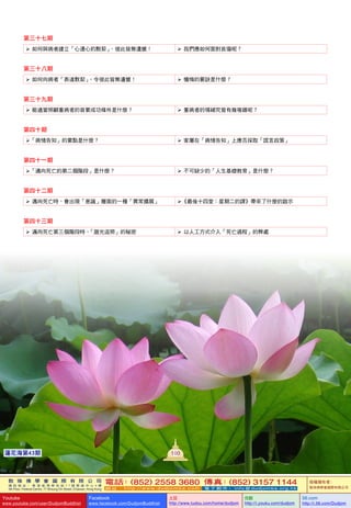 敦 珠 佛 學 會 國 際 有 限 公 司
通 訊 地 址 ： 香 港 柴 灣 常 安 街 7 7 號 發 達 中 心 4 樓
4th Floor, Federal Centre, 77 Sheung On Street, Chaiwan, Hong Kong
電話：(852) 2558 3680 傳真：(852) 3157 1144
網 址 ： h t t p : / / w w w . d u d j o m b a . c o m 電 子 郵 件 ： info@dudjomba.org.hk
版權擁有者：
敦珠佛學會國際有限公司
Youtube
www.youtube.com/user/DudjomBuddhist
Facebook
www.facebook.com/DudjomBuddhist
土豆
http://www.tudou.com/home/dudjom
优酷
http://i.youku.com/dudjom
56.com
http://i.56.com/Dudjom
敦 珠 佛 學 會 國 際 有 限 公 司
通 訊 地 址 ： 香 港 柴 灣 常 安 街 7 7 號 發 達 中 心 4 樓
4th Floor, Federal Centre, 77 Sheung On Street, Chaiwan, Hong Kong
電話：(852) 2558 3680 傳真：(852) 3157 1144
網 址 ： h t t p : / / w w w . d u d j o m b a . c o m 電 子 郵 件 ： info@dudjomba.org.hk
版權擁有者：
敦珠佛學會國際有限公司
Youtube
www.youtube.com/user/DudjomBuddhist
Facebook
www.facebook.com/DudjomBuddhist
土豆
http://www.tudou.com/home/dudjom
优酷
http://i.youku.com/dudjom
56.com
http://i.56.com/Dudjom
100蓮花海第43期
第三十七期
   如何與病者建立「心連心的默契」，彼此皆無遺憾！    我們應如何面對哀傷呢？
第三十八期
   如何向病者「表達默契」，令彼此皆無遺憾！    懺悔的要訣是什麼？
第三十九期
   能適當照顧重病者的首要成功條件是什麼？    重病者的情緒究竟有幾複雜呢？
第四十期
「病情告知」的要點是什麼？    家屬在「病情告知」上應否採取「謊言政策」
第四十一期
「邁向死亡的第二個階段」是什麼？    不可缺少的「人生基礎教育」是什麼？
第四十二期
   邁向死亡時，會出現「意識」層面的一種「異常擴展」 《最後十四堂：星期二的課》帶來了什麼的啟示
第四十三期
   邁向死亡第三個階段時，「廻光返照」的秘密    以人工方式介入「死亡過程」的弊處
 