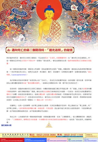 敦 珠 佛 學 會 國 際 有 限 公 司
通 訊 地 址 ： 香 港 柴 灣 常 安 街 7 7 號 發 達 中 心 4 樓
4th Floor, Federal Centre, 77 Sheung On Street, Chaiwan, Hong Kong
電話：(852) 2558 3680 傳真：(852) 3157 1144
網 址 ： h t t p : / / w w w . d u d j o m b a . c o m 電 子 郵 件 ： info@dudjomba.org.hk
版權擁有者：
敦珠佛學會國際有限公司
Youtube
www.youtube.com/user/DudjomBuddhist
Facebook
www.facebook.com/DudjomBuddhist
土豆
http://www.tudou.com/home/dudjom
优酷
http://i.youku.com/dudjom
56.com
http://i.56.com/Dudjom
敦 珠 佛 學 會 國 際 有 限 公 司
通 訊 地 址 ： 香 港 柴 灣 常 安 街 7 7 號 發 達 中 心 4 樓
4th Floor, Federal Centre, 77 Sheung On Street, Chaiwan, Hong Kong
電話：(852) 2558 3680 傳真：(852) 3157 1144
網 址 ： h t t p : / / w w w . d u d j o m b a . c o m 電 子 郵 件 ： info@dudjomba.org.hk
版權擁有者：
敦珠佛學會國際有限公司
Youtube
www.youtube.com/user/DudjomBuddhist
Facebook
www.facebook.com/DudjomBuddhist
土豆
http://www.tudou.com/home/dudjom
优酷
http://i.youku.com/dudjom
56.com
http://i.56.com/Dudjom
釋迦牟尼佛
91蓮花海第43期
邁向死亡的第三個階段時，「廻光返照」的秘密
對於臨終者而言，邁向死亡的第三個階段，可以說是取決「生或死」的最關鍵時刻。在「邁向死亡的五個階段」中，
這一個階段正好夾在生死的十字路口中。俗稱的「廻光返照」，會在這個階段出現。臨終者會經歷自己的最後生理能
量。
    這一個階段的臨終現象，最被世人所誤解，因為這種突然出現的「意識」清醒狀態，會被誤以為是病情好轉的跡
象。一些非常接近死亡的人，會再次站起來，再活數天、數月、甚至數年。在專業的文獻中，這種現象被稱為「復活
現象」(Lazarusphanomen)。
    為什麼會出現這些現象呢？這是因為人的「生命力」，是由巨大的能量所組成。這些能量一直存在着，但有時會
因為人類肉體的衰敗而未被「緊密連繫及運用」，就像束之高閣的珍珠一樣，看不見它任何的光芒。
    但很奇怪，當臨終者邁向死亡的第三個階段，肉體的殘餘能量已幾近乎用盡之際，而「意識」亦進入快要與肉體
分離的狀態時，處於游離狀態的「意識」會在此刻設法啟動已被凍結的巨大能量。一旦成功，這些巨大的能量會再次
重新注入身體。這就是很多重病的人，能夠自體治療、以至自體治癒的秘密。究竟臨終者可以再活多久，就要視乎這
些巨大能量的啟動百分比了。很多成功活回來的人，會完成人生未完的事，然後很有尊嚴、很安祥、再無牽掛地與親
友道別，正式踏上生命的另一個階段  —  離此人世、步入來生。
    在醫學上，也有一定的解釋。由於腎上腺會分泌激素，尤其是身體處於危急時，腎上腺會分泌「腎上腺素」和「
去甲腎上腺素」。這些激素皆能興奮心臟、收縮血管、升高血壓，因此會令進入休克的人被拯救過來、令昏迷轉為清
醒、由不會說話轉為能夠交談、由不能進食轉為可以進食。
    除此之外，人的細胞內有一種能夠儲存能量、供應能量的物質，名為「三磷酸腺苷」。當人體遭遇危害、瀕臨死
亡時，「三磷酸腺苷」會釋放巨大的能量，令身體的各大系統及器官迅速獲得動力。這就是「廻光返照」的醫學理
據。
 