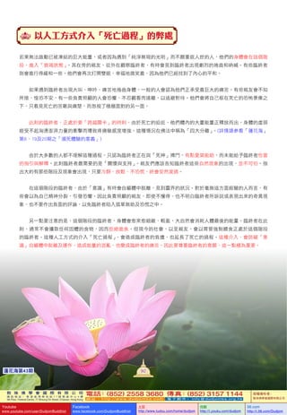 敦 珠 佛 學 會 國 際 有 限 公 司
通 訊 地 址 ： 香 港 柴 灣 常 安 街 7 7 號 發 達 中 心 4 樓
4th Floor, Federal Centre, 77 Sheung On Street, Chaiwan, Hong Kong
電話：(852) 2558 3680 傳真：(852) 3157 1144
網 址 ： h t t p : / / w w w . d u d j o m b a . c o m 電 子 郵 件 ： info@dudjomba.org.hk
版權擁有者：
敦珠佛學會國際有限公司
Youtube
www.youtube.com/user/DudjomBuddhist
Facebook
www.facebook.com/DudjomBuddhist
土豆
http://www.tudou.com/home/dudjom
优酷
http://i.youku.com/dudjom
56.com
http://i.56.com/Dudjom
敦 珠 佛 學 會 國 際 有 限 公 司
通 訊 地 址 ： 香 港 柴 灣 常 安 街 7 7 號 發 達 中 心 4 樓
4th Floor, Federal Centre, 77 Sheung On Street, Chaiwan, Hong Kong
電話：(852) 2558 3680 傳真：(852) 3157 1144
網 址 ： h t t p : / / w w w . d u d j o m b a . c o m 電 子 郵 件 ： info@dudjomba.org.hk
版權擁有者：
敦珠佛學會國際有限公司
Youtube
www.youtube.com/user/DudjomBuddhist
Facebook
www.facebook.com/DudjomBuddhist
土豆
http://www.tudou.com/home/dudjom
优酷
http://i.youku.com/dudjom
56.com
http://i.56.com/Dudjom
92蓮花海第43期
以人工方式介入「死亡過程」的弊處
若果無法啟動已被凍結的巨大能量，或者因為遇到「純淨無瑕的光明」而不願重返人世的人，他們的身體會在這個階
段，進入「衰竭狀態」。其在旁的親友，從外在觀察臨終者，有時會見到臨終者出現劇烈的捲曲和吶喊。有些臨終者
則會進行得緩和一些。他們會再次打開雙眼，幸福地微笑着，因為他們已經找到了內心的平和。
    如果遇到臨終者出現大叫、呻吟、痛苦地捲曲身體，一般的人會認為他們正承受着巨大的痛苦。有些親友會不知
所措、惶恐不安，有一些負責照顧的人會恐懼、不忍觀看而遠離，以逃避對待。他們會將自己框在死亡的恐怖景像之
下，只看見死亡的苦難與痛楚，而忽視了積極面對的另一面。
    此刻的臨終者，正處於要「跨越關卡」的時刻。由於死亡的迫近，他們體內的大量能量正釋放而出，身體的虛弱
經受不起洶湧澎湃力量的衝擊而導致疼痛敏感度增強。這種情況在佛法中稱為「四大分離」。(詳情請參看「蓮花海」
第8、19及20期之「瀕死體驗的意義」)
    由於大多數的人都不理解這種過程，只認為臨終者正在與「死神」搏鬥，有點愛莫能助，而未能給予臨終者恰當
的指引與解釋。此刻臨終者最需要的是「關懷與支持」。親友們應該告知臨終者這些自然現象的出現，並不可怕。指
出大約有那些階段及現象會出現，只要冷靜、放鬆、不恐慌，終會安然渡過。
    在這個階段的臨終者，由於「意識」有時會自軀體中脫離，見到靈界的狀況。對於毫無這方面經驗的人而言，有
些會以為自己精神分裂，引發恐懼。因此負責照顧的親友，即使不懂得、也不明白臨終者所訴說或表現出來的奇異現
象，也不要作出負面的評論，以免臨終者陷入孤單無助及恐慌之中。
    另一點要注意的是，這個階段的臨終者，身體會愈來愈細緻、輕盈，大自然會消耗人體最後的能量。臨終者在此
刻，通常不會攝取任何固體的食物，因而拒絕進食。但現今的社會，以至親友，會以胃管強制餵食正處於這個階段
的臨終者。這種人工方式的介入「死亡過程」，會造成臨終者的負擔，也延長了死亡的過程。這種介入，會防礙「意
識」自軀體中脫離及運作，造成能量的混亂，也變成臨終者的痛苦。因此要尊重臨終者的意願，這一點極為重要。
 