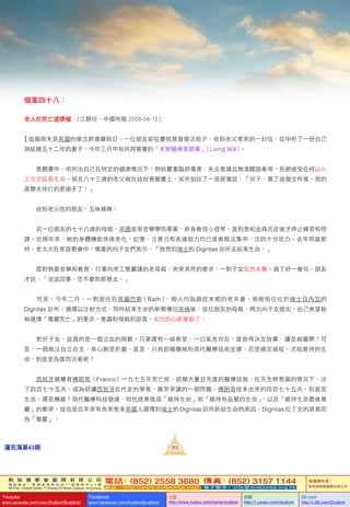 敦 珠 佛 學 會 國 際 有 限 公 司
通 訊 地 址 ： 香 港 柴 灣 常 安 街 7 7 號 發 達 中 心 4 樓
4th Floor, Federal Centre, 77 Sheung On Street, Chaiwan, Hong Kong
電話：(852) 2558 3680 傳真：(852) 3157 1144
網 址 ： h t t p : / / w w w . d u d j o m b a . c o m 電 子 郵 件 ： info@dudjomba.org.hk
版權擁有者：
敦珠佛學會國際有限公司
Youtube
www.youtube.com/user/DudjomBuddhist
Facebook
www.facebook.com/DudjomBuddhist
土豆
http://www.tudou.com/home/dudjom
优酷
http://i.youku.com/dudjom
56.com
http://i.56.com/Dudjom
敦 珠 佛 學 會 國 際 有 限 公 司
通 訊 地 址 ： 香 港 柴 灣 常 安 街 7 7 號 發 達 中 心 4 樓
4th Floor, Federal Centre, 77 Sheung On Street, Chaiwan, Hong Kong
電話：(852) 2558 3680 傳真：(852) 3157 1144
網 址 ： h t t p : / / w w w . d u d j o m b a . c o m 電 子 郵 件 ： info@dudjomba.org.hk
版權擁有者：
敦珠佛學會國際有限公司
Youtube
www.youtube.com/user/DudjomBuddhist
Facebook
www.facebook.com/DudjomBuddhist
土豆
http://www.tudou.com/home/dudjom
优酷
http://i.youku.com/dudjom
56.com
http://i.56.com/Dudjom
93蓮花海第43期
個案四十八：
老人的死亡選擇權   ( 江靜玲、中國時報  2009-04-12 )
【這個周末是英國的復活節連續假日。一位朋友卻在慶祝基督復活前夕，收到老父寄來的一封信，信中附了一份自己
與結婚五十二年的妻子，今年三月中旬共同簽署的「末期醫療意願書」（Living Will）。
    意願書中，明列出自己在特定的健康情況下，例如嚴重腦部傷害、失去意識且無清醒跡象等，拒絕接受任何以人
工方式延長生命。朋友八十三歲的老父親在這份意願書上，另外加註了一張便箋說：「兒子，簽了這個文件後，我的
高爾夫球打的更順手了！」
    收到老父信的朋友，五味雜陳。
    另一位朋友的七十八歲的母親，英國皇家音樂學院畢業，終身教授小提琴，直到患帕金森氏症後才停止練習和授
課。近兩年來，她的身體機能快速老化，記憶、注意力和表達能力均已逐漸無法集中，活的十分吃力。去年耶誕節
時，老太太在家庭聚會中，慎重的向子女們表示，「我想到瑞士的  Dignitas  診所去結束生命。」
    面對熱愛音樂和教育，行事向來工整嚴謹的老母親，突來其然的要求，一對子女啞然失聲。過了好一會兒，朋友
才說，「沒這回事，您不會到那裡去。」
    可是，今年二月，一對居住在英國巴斯（Bath），兩人均為癌症末期的老夫妻，相偕前往位於瑞士日內瓦的
Dignitas 診所，選擇以注射方式，同時結束生命的新聞傳回英倫後，這位朋友的母親，再次向子女提出，自己希望能
夠選擇「尊嚴死亡」的要求。意識到母親的認真，女兒的心都撕裂了。
    對於子女，這真的是一個泣血的兩難。只要還有一絲希望、一口氣息存在，誰捨得決定放棄，讓至親離開？可
是，一個無法自立自主，身心飽受折磨，甚至，只有仰賴機械和現代醫療技術支撐，忍受痛苦過程，才能維持的生
命，到底是為誰而活著呢？
    西班牙極權者佛朗哥（Franco）一九七五年死亡前，依賴大量且先進的醫療設施，在完全無意識的情況下，活
了四百七十五天，成為研讀西班牙近代史的學者，最常爭議的一個問題。佛朗哥這多出來的四百七十五天，到底是
生命，還是機器？現代醫療科技發達，但也逐漸造成「維持生命」和「維持有品質的生命」，以及「維持生命最後尊
嚴」的衝突。這也是近年來有愈來愈多英國人選擇到瑞士的 Dignitas診所終結生命的原因。Dignitas 拉丁文的原意即
為「尊嚴」。
 