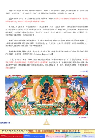 敦 珠 佛 學 會 國 際 有 限 公 司
通 訊 地 址 ： 香 港 柴 灣 常 安 街 7 7 號 發 達 中 心 4 樓
4th Floor, Federal Centre, 77 Sheung On Street, Chaiwan, Hong Kong
電話：(852) 2558 3680 傳真：(852) 3157 1144
網 址 ： h t t p : / / w w w . d u d j o m b a . c o m 電 子 郵 件 ： info@dudjomba.org.hk
版權擁有者：
敦珠佛學會國際有限公司
Youtube
www.youtube.com/user/DudjomBuddhist
Facebook
www.facebook.com/DudjomBuddhist
土豆
http://www.tudou.com/home/dudjom
优酷
http://i.youku.com/dudjom
56.com
http://i.56.com/Dudjom
敦 珠 佛 學 會 國 際 有 限 公 司
通 訊 地 址 ： 香 港 柴 灣 常 安 街 7 7 號 發 達 中 心 4 樓
4th Floor, Federal Centre, 77 Sheung On Street, Chaiwan, Hong Kong
電話：(852) 2558 3680 傳真：(852) 3157 1144
網 址 ： h t t p : / / w w w . d u d j o m b a . c o m 電 子 郵 件 ： info@dudjomba.org.hk
版權擁有者：
敦珠佛學會國際有限公司
Youtube
www.youtube.com/user/DudjomBuddhist
Facebook
www.facebook.com/DudjomBuddhist
土豆
http://www.tudou.com/home/dudjom
优酷
http://i.youku.com/dudjom
56.com
http://i.56.com/Dudjom
東方妙喜國土
94蓮花海第43期
    英國目前法律尚不准許類似 Dignitas診所提供的「安樂死」，但 Dignitas在英國的支持者卻急速上昇。今年年初調
查顯示，超過百分之八十受訪者表示，在自己生命走到無法容忍的盡頭時，應有選擇死亡的自主權。
    中國傳統素來忌諱談「死」。遺囑往往也與不祥畫等號。實情是，如死亡不是我們人生的最後一件大事，至少是
我們在有生之年，該為自己預先做好安排的最後一件事。
    關於個人死亡的安排，可有兩個方向。一個是立遺囑（Will），交代身後事；一個則是簽署末期醫療志願書
（Living Will），表明自己在生命末期希能在有尊嚴、少受折磨的前提下，獲得「善終」。這兩個準備，都得在神智清
醒時候進行，也可以在神智清楚的情況下，隨時更改。重點是，你有沒有為自己、為愛你的人，以及你所愛的人，在
神智清醒且考量清楚後，預先做好這些事。
    遺囑在英國已十分普遍。購屋和貸款時，除了信貸調查，最常被問到的另一個基本問題即是，「你有遺囑嗎？」
。簽署末期醫療志願書則是比較新的概念，但普及速度之快，令人意外，尤其是在老年人間，愈來愈多的英國老人，
要求邁向人生盡頭時，順應自然，平靜有尊嚴的離開。
    撰寫遺囑或簽署末期醫療志願書，雖然是個人的安排與選擇，但更是一種面對生命態度。允許摯愛依照自己選擇
的方式離去，未嘗不是一種不忍的慈悲。(clchiangr@yahoo.com)】
「自殺」是不當的，因此「安樂死」也成為激烈的爭論議題。一名好端端的母親，為了自己的「安樂死」而忽視
子女的感受、忽視道德與倫理、忽視其行為對世人的壞影響，站在宗教的立場，無論如何辯解，都是錯的。但事先為
身後事早作安排，撰寫遺囑或簽署「末期醫療志願書」，則是明智之舉。每一個人，都有能力和需要，將這些事情預
先盡力處理好。
…… (待續)
 