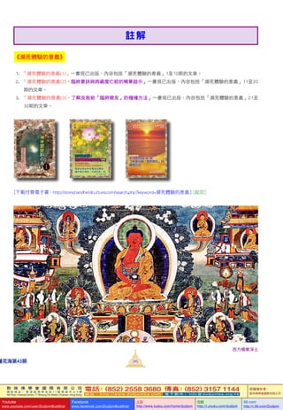 敦 珠 佛 學 會 國 際 有 限 公 司
通 訊 地 址 ： 香 港 柴 灣 常 安 街 7 7 號 發 達 中 心 4 樓
4th Floor, Federal Centre, 77 Sheung On Street, Chaiwan, Hong Kong
電話：(852) 2558 3680 傳真：(852) 3157 1144
網 址 ： h t t p : / / w w w . d u d j o m b a . c o m 電 子 郵 件 ： info@dudjomba.org.hk
版權擁有者：
敦珠佛學會國際有限公司
Youtube
www.youtube.com/user/DudjomBuddhist
Facebook
www.facebook.com/DudjomBuddhist
土豆
http://www.tudou.com/home/dudjom
优酷
http://i.youku.com/dudjom
56.com
http://i.56.com/Dudjom
敦 珠 佛 學 會 國 際 有 限 公 司
通 訊 地 址 ： 香 港 柴 灣 常 安 街 7 7 號 發 達 中 心 4 樓
4th Floor, Federal Centre, 77 Sheung On Street, Chaiwan, Hong Kong
電話：(852) 2558 3680 傳真：(852) 3157 1144
網 址 ： h t t p : / / w w w . d u d j o m b a . c o m 電 子 郵 件 ： info@dudjomba.org.hk
版權擁有者：
敦珠佛學會國際有限公司
Youtube
www.youtube.com/user/DudjomBuddhist
Facebook
www.facebook.com/DudjomBuddhist
土豆
http://www.tudou.com/home/dudjom
优酷
http://i.youku.com/dudjom
56.com
http://i.56.com/Dudjom
西方極樂淨土
95蓮花海第43期
《瀕死體驗的意義》
1.     「瀕死體驗的意義(1)」一書現已出版，內容包括「瀕死體驗的意義」1至10期的文章。
2.     「瀕死體驗的意義(2)–臨終要訣與西藏度亡經的精華啟示」一書現已出版，內容包括「瀕死體驗的意義」11至20
期的文章。
3.     「瀕死體驗的意義(3)–了解及救助「臨終親友」的種種方法」一書現已出版，內容包括「瀕死體驗的意義」21至
30期的文章。
[下載付費電子書：http://store.handheldculture.com/search.php?keyword=瀕死體驗的意義 ] [返回]
註 解
 