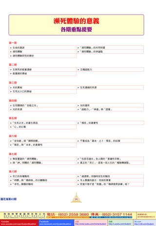 敦 珠 佛 學 會 國 際 有 限 公 司
通 訊 地 址 ： 香 港 柴 灣 常 安 街 7 7 號 發 達 中 心 4 樓
4th Floor, Federal Centre, 77 Sheung On Street, Chaiwan, Hong Kong
電話：(852) 2558 3680 傳真：(852) 3157 1144
網 址 ： h t t p : / / w w w . d u d j o m b a . c o m 電 子 郵 件 ： info@dudjomba.org.hk
版權擁有者：
敦珠佛學會國際有限公司
Youtube
www.youtube.com/user/DudjomBuddhist
Facebook
www.facebook.com/DudjomBuddhist
土豆
http://www.tudou.com/home/dudjom
优酷
http://i.youku.com/dudjom
56.com
http://i.56.com/Dudjom
敦 珠 佛 學 會 國 際 有 限 公 司
通 訊 地 址 ： 香 港 柴 灣 常 安 街 7 7 號 發 達 中 心 4 樓
4th Floor, Federal Centre, 77 Sheung On Street, Chaiwan, Hong Kong
電話：(852) 2558 3680 傳真：(852) 3157 1144
網 址 ： h t t p : / / w w w . d u d j o m b a . c o m 電 子 郵 件 ： info@dudjomba.org.hk
版權擁有者：
敦珠佛學會國際有限公司
Youtube
www.youtube.com/user/DudjomBuddhist
Facebook
www.facebook.com/DudjomBuddhist
土豆
http://www.tudou.com/home/dudjom
优酷
http://i.youku.com/dudjom
56.com
http://i.56.com/Dudjom
96蓮花海第43期
瀕死體驗的意義
各期重點提要
第一期
   生命的真諦 「瀕死體驗」的共同特質
   瀕死體驗 「瀕死體驗」的爭論點
   瀕死體驗研究的歷史
第二期
   生與死的能量連線    五種超能力
   能量線的奧祕
第三期
   光的奧秘    生死連綫的來源
   生死出入口的奧祕
第四期
   生死關頭的「全能之光」    光的運用
   光的來源 「超能力」、「神通」與「證量」
第五期
「生死之光」的產生原因 「預言」的真實性
「心」的幻象
第六期
「全知感」與「瞬間前瞻」    不要成為「算命、占卜、預言」的奴隸
「預言」與「未來」的真實性
第七期
   無容置疑的「瀕死體驗」 「包容及適合」全人類的「普遍性宗教」
   與「神」同體的「瀕死體驗」    真正的「死亡」，是每一段人生的「極險轉捩點」
第八期
   死亡的各種階段 「過渡期」及隨時投生的階段
「肉體」與「精神身」的分離階段    令人震撼的啟示：死前的景象
「本性」顯露的階段    究竟什麼才是「對題」的「精神提昇訓練」呢？
 