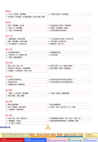 敦 珠 佛 學 會 國 際 有 限 公 司
通 訊 地 址 ： 香 港 柴 灣 常 安 街 7 7 號 發 達 中 心 4 樓
4th Floor, Federal Centre, 77 Sheung On Street, Chaiwan, Hong Kong
電話：(852) 2558 3680 傳真：(852) 3157 1144
網 址 ： h t t p : / / w w w . d u d j o m b a . c o m 電 子 郵 件 ： info@dudjomba.org.hk
版權擁有者：
敦珠佛學會國際有限公司
Youtube
www.youtube.com/user/DudjomBuddhist
Facebook
www.facebook.com/DudjomBuddhist
土豆
http://www.tudou.com/home/dudjom
优酷
http://i.youku.com/dudjom
56.com
http://i.56.com/Dudjom
敦 珠 佛 學 會 國 際 有 限 公 司
通 訊 地 址 ： 香 港 柴 灣 常 安 街 7 7 號 發 達 中 心 4 樓
4th Floor, Federal Centre, 77 Sheung On Street, Chaiwan, Hong Kong
電話：(852) 2558 3680 傳真：(852) 3157 1144
網 址 ： h t t p : / / w w w . d u d j o m b a . c o m 電 子 郵 件 ： info@dudjomba.org.hk
版權擁有者：
敦珠佛學會國際有限公司
Youtube
www.youtube.com/user/DudjomBuddhist
Facebook
www.facebook.com/DudjomBuddhist
土豆
http://www.tudou.com/home/dudjom
优酷
http://i.youku.com/dudjom
56.com
http://i.56.com/Dudjom
97蓮花海第43期
第九期
   七分之一的負面「瀕死體驗」    不要低估死後的「恐怖境象」
   死後遇見「恐怖境象」的深層意義與「修行的拆解」關係
第十期
   負面「瀕死體驗」的比例    如何避免進入惡性的「精神領域」
「鬼道」的「瀕死體驗」    對負面「瀕死體驗」的誤解
「自殺」的成因與後果    矛盾的理論所帶來的後果
第十一期
「疑慮與驚恐」的產生原因 「主力投射與他力投射」的交錯作用
   負面「瀕死體驗」的產生原因 「業力網絡」的交錯作用
「主心態與他力」的交錯作用    極危險的「投生之門」
第十二期
   恐怖景象的殺傷力    盲修瞎練的危險
「死後世界」之「能量角力場」    生命的意義
「對題」訓練的重要性
第十三期
   操控一切的「業力」綫    加強不正確「心力」訓練的危險性
   死後世界「能量角力」的勝負關鍵    盲目及隨便「灌頂」的嚴重後果
   以寡敵眾、以強制弱的「密乘」修法
第十四期
   人類未來的幸福所在    是否真的會在死後見到已逝的親人？
   命危時的幻覺    死後往何處去的决定性因素是什麼？
《西藏度亡經》的精華開示
第十五期
「通靈」人士的特殊「瀕死體驗」 「成佛」的理論、訓練與實戰
   功虧一簣的「成佛」體驗
第十六期
   顏色的真實面貌    顏色的變異原因
   密宗「壇城圖」的產生奧秘    特定的「認知」如何引至「心力」偏向
「命運軌跡」的重新導向
第十七期
「融入光明」並非「證取光明」    為甚麼釋迦牟尼佛由「色界」進入「涅槃」呢？
「脫離輪廻」的路徑    跨越各種高層精神領域的「瀕死體驗」個案
「九次第定」的運用
 
