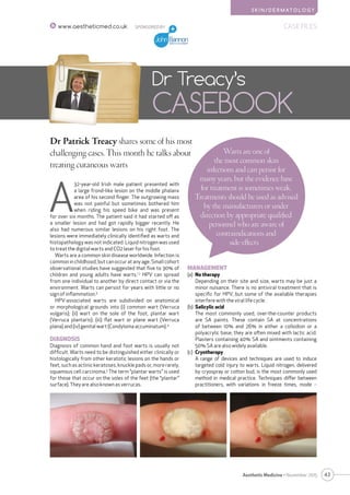 S K I N / D E R M AT O L O G Y
43Aesthetic Medicine • November 2015
SPONSORED BY CASE FILESwww.aestheticmed.co.uk
Dr Patrick Treacy shares some of his most
challenging cases. This month he talks about
treating cutaneous warts
Dr Treacy’s
CASEBOOK
A
32-year-old Irish male patient presented with
a large frond-like lesion on the middle phalanx
area of his second finger. The outgrowing mass
was not painful but sometimes bothered him
when riding his speed bike and was present
for over six months. The patient said it had started off as
a smaller lesion and had got rapidly bigger recently. He
also had numerous similar lesions on his right foot. The
lesions were immediately clinically identified as warts and
histopathology was not indicated. Liquid nitrogen was used
to treat the digital warts and CO2 laser for his foot.
Warts are a common skin disease worldwide. Infection is
common in childhood, but can occur at any age. Small cohort
observational studies have suggested that five to 30% of
children and young adults have warts.1,2
HPV can spread
from one individual to another by direct contact or via the
environment. Warts can persist for years with little or no
sign of inﬂammation.3
HPV-associated warts are subdivided on anatomical
or morphological grounds into (i) common wart (Verruca
vulgaris); (ii) wart on the sole of the foot, plantar wart
(Verruca plantaris); (iii) ﬂat wart or plane wart (Verruca
plana) and (iv) genital wart (Condyloma accuminatum).4
DIAGNOSIS
Diagnosis of common hand and foot warts is usually not
difﬁcult. Warts need to be distinguished either clinically or
histologically from other keratotic lesions on the hands or
feet, such as actinic keratoses, knuckle pads or, more rarely,
squamous cell carcinoma.5
The term “plantar warts” is used
for those that occur on the soles of the feet (the “plantar”
surface). They are also known as verrucas.
Warts are one of
the most common skin
infections and can persist for
many years, but the evidence base
for treatment is sometimes weak.
Treatments should be used as advised
by the manufacturers or under
direction by appropriate qualiﬁed
personnel who are aware of
contraindications and
side-effects
MANAGEMENT
(a)	 No therapy
	Depending on their site and size, warts may be just a
minor nuisance. There is no antiviral treatment that is
speciﬁc for HPV, but some of the available therapies
interfere with the viral life cycle.
(b)	 Salicylic acid
	The most commonly used, over-the-counter products
are SA paints. These contain SA at concentrations
of between 10% and 26% in either a collodion or a
polyacrylic base; they are often mixed with lactic acid.
Plasters containing 40% SA and ointments containing
50% SA are also widely available.
(c)	 Cryotherapy
	A range of devices and techniques are used to induce
targeted cold injury to warts. Liquid nitrogen, delivered
by cryospray or cotton bud, is the most commonly used
method in medical practice. Techniques differ between
practitioners, with variations in freeze times, mode 
 