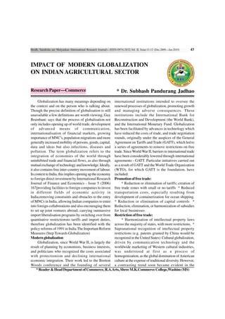 Shodh, Samiksha aur Mulyankan (International Research Journal)—ISSN-0974-2832,Vol. II, Issue-11-12 (Dec.2009—Jan.2010)   43



IMPACT OF MODERN GLOBALIZATION
ON INDIAN AGRICULTURAL SECTOR

Research Paper—Commerce                                             * Dr. Subhash Pandurang Jadhao
      Globalization has many meanings depending on international institutions intended to oversee the
the context and on the person who is talking about. renewed processes of globalization, promoting growth
Though the precise definition of globalisation is still and managing adverse consequences. These
unavailable a few definitions are worth viewing, Guy institutions include the International Bank for
Brainbant: says that the process of globalisation not Reconstruction and Development (the World Bank),
only includes opening up of world trade, development and the International Monetary Fund. Globalization
of advanced means of communication, has been facilitated by advances in technology which
internationalisation of financial markets, growing have reduced the costs of trade, and trade negotiation
importance of MNC’s, population migrations and more rounds, originally under the auspices of the General
generally increased mobility of persons, goods, capital, Agreement on Tariffs and Trade (GATT), which led to
data and ideas but also infections, diseases and a series of agreements to remove restrictions on free
pollution. The term globalization refers to the trade. Since World War II, barriers to international trade
integration of economies of the world through have been considerably lowered through international
uninhibited trade and financial flows, as also through agreements - GATT. Particular initiatives carried out
mutual exchange of technology and knowledge. Ideally, as a result of GATT and the World Trade Organization
it also contains free inter-country movement of labour. (WTO), for which GATT is the foundation, have
In context to India, this implies opening up the economy included:
to foreign direct investment by International Research Promotion of free trade:
Journal of Finance and Economics - Issue 5 (2006)             * Reduction or elimination of tariffs; creation of
167providing facilities to foreign companies to invest free trade zones with small or no tariffs * Reduced
in different fields of economic activity in transportation costs, especially resulting from
India,removing constraints and obstacles to the entry development of containerization for ocean shipping.
of MNCs in India, allowing Indian companies to enter * Reduction or elimination of capital controls *
into foreign collaborations and also encouraging them Reduction, elimination, or harmonization of subsidies
to set up joint ventures abroad; carrying outmassive for local businesses
import liberalisation programs by switching over from Restriction of free trade:
quantitative restrictionsto tariffs and import duties,        * Harmonization of intellectual property laws
therefore globalization has been identified with the across the majority of states, with more restrictions. *
policy reforms of 1991 in India.The Important Reform Supranational recognition of intellectual property
Measures (Step Towards Globalization)                    restrictions (e.g. patents granted by China would be
Modern globalization                                     recognized in the United States) Cultural globalization,
      Globalization, since World War II, is largely the driven by communication technology and the
result of planning by economists, business interests, worldwide marketing of Western cultural industries,
and politicians who recognized the costs associated was understood at first as a process of
with protectionism and declining international homogenization, as the global domination of American
economic integration. Their work led to the Bretton culture at the expense of traditional diversity. However,
Woods conference and the founding of several a contrasting trend soon became evident in the
     * Reader & Head Department of Commerce, R.A.Arts, Shree M.K.Commerce College,Washim (MS)
 