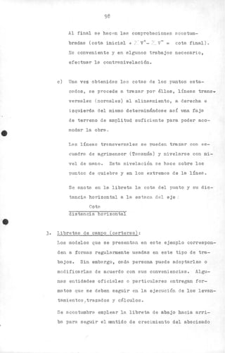 •
98
Al final se hac en las comprobaciones acostum-
bradas (cota inicial + I V+- L_ V- = cota final).
Es conveniente y en a.lgunos trabajos necesarlo,
efectua.r la contranivelaci6n.
c) Une. vez obtenidas la.s cotas de los puntos esta-
cados, se procede a. tra.ZB.r por éllos, líneas transy
versales (normales) al aline2lmiento, a derecha e
izquierda del mismo determinándose así una faja
de terreno de amplitud suficiente para poder aco-
modar la. obra..
Les línes.s transversales se pueden trazar con es-
cuadre. de agrimensor (Te.manús) y nivelarse con ni-
vel de mano. Esta nivelación se hace sobre los
'Puntos de quiebre y en los extremos de la línea.
Se anota en la libreta la. cota del punto y su dis-
tancia horizontal a la estaca del eje :
Cota.
distancia horizontal
3. Libretas de campo (carteras):
Los modelos que se presentan en este ejemplo correspon-
den a ~ormas regularmente usadas en este tipo de tra-
bajos. Sin emba.rgo, ca.da persona puede a.doptarlas o
modifica.rlas de acuerdo con sus conveniencia.s. Algu.-
na.s entidades oficiales o particulares entregan for-
matos que se deben seguir en la ejecuci6n de los levan-
tamientos ., tT'azados y cé.lculos.
"
Se a.costumbra emplear la. libreta de abajO hacia arri-
ba para seguir el s:mtido de crecimiento del abscisado
 