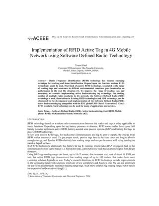 Implementation of RFID Active Tag in 4G Mobile
Network using Software Defined Radio Technology
Trunal Patel
Computer/IT Department, Uka Tarsadia University,
Bardoli, Surat, Gujarat, 395006, INDIA.
trunal.patel@utu.ac.in
Abstract— Radio Frequency identification (RFID) technology has become emerging
technique for tracking and items identification. Depend upon the function; various RFID
technologies could be used. Drawback of passive RFID technology, associated to the range
of reading tags and assurance in difficult environmental condition, puts boundaries on
performance in the real life situation [1]. To improve the range of reading tags and
assurance, we consider implementing active backscattering tag technology. For making
mobiles of multiple radio standards in 4G network; the Software Defined Radio (SDR)
technology is used. Restrictions in Existing RFID technologies and SDR technology, can be
eliminated by the development and implementation of the Software Defined Radio (SDR)
active backscattering tag compatible with the EPC global UHF Class 1 Generation 2 (Gen2)
RFID standard. Such technology can be used for many of applications and services.
Index Terms— Software Defined Radio (SDR), Active backscattering, Gen2RFID, Mobile
phones RFID, 4th Generation Mobile Networks (4G).
I. INTRODUCTION
RFID technology based on wireless radio communication between the reader and tags is today applicable in
many functions. Depending upon the tag battery presence or absence, RFID comes under three types: full
battery powered systems in active RFID, battery assisted semi passive systems (BAP) and battery free tags in
passive RFID technology.
In low cost passive RFID tags, for backscatter communication and tag IC power supply, the energy from
RFID reader antenna is used. To get proper result, passive tags have to be kept close and long to absorb
enough energy, and Passive RFID relatively low reading range and not performance well in tag reading on
metal or liquid surfaces.
BAP RFID technology additionally has battery for tag IC running, which makes BAP to respond back in the
communication from tag to reader (i.e. backward-link), cannot process weak backscattered signal from larger
distances.
Using BAP tags reading range can boost, up to 10-12 meters, that increases size, cost of about 10 USD per
unit. but active RFID tags (transceivers) has reading range of up to 100 meters, that make them more
expensive solution depends on size. Today’s research directions in RFID technology include improvements
in the tag reading range with solutions which are of low complexity and thus low cost. We can use amplifiers
for active backscattering to maximize reading range tags. Such move extends tag reading range, but it makes
too expensive hardware device (tag) [1].
DOI: 02.ITC.2014.5.43
© Association of Computer Electronics and Electrical Engineers, 2014
Proc. of Int. Conf. on Recent Trends in Information, Telecommunication and Computing, ITC
 