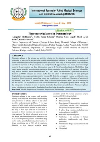 43
IJAMSCR |Volume 1 | Issue 2 | Nov - 2013
www.ijamscr.com
Review article
Pharmacovigilance in Dermatology
Languluri Reddenna1*
, Tedlla Rama Krishna1
, Donthu Venu Gopal1
, Shaik Ayub
Basha1
, Harshavardhan2
1
Intern, Department of Pharmacy Practice, P.Rami Reddy Memorial College of Pharmacy,
(Rajiv Gandhi Institute of Medical Sciences), Utukur, Kadapa, Andhra Pradesh, India-516003
2
Assistant Professor, Department of Dermatology, Rajiv Gandhi Institute of Medical
Sciences, Kadapa, Andhra Pradesh, India-516003.
ABSTRACT
Pharmacovigilance is the science and activities relating to the detection, assessment, understanding and
prevention of adverse effects or any other possible medicine-related problems. A huge quantity of adult people
suffer from undesired side effects to pharmaceutical products at some stage in the way of their lives and can be
classified as expected or A-type reactions and unexpected or B type reactions. The skin is a favoured target
organ for B-type reactions and these skin reactions occur in 2–3% of hospitalized patients. Morbilliform drug
rashes are the generally happening skin reactions to drugs, constituting up to 90% of all reactions, followed by
drug induced urticaria, which constitutes about 6%. The Council for International Organization of Medical
Sciences (CIOMS) considers as serious ADRs that are lethal or life-threatening, or need prolonged
hospitalization or consequence in persistent or considerable disability or incapacity because hospitalization may
depend on the socioeconomic status of the patient and on admittance to health care. The centre of attention of
this summary is on pattern of cutaneous ADRs. Case evaluation must commence with a precise explanation of
the skin lesions. The documentation of cases should be terminated by photographic pictures which can help for
the retrospective evaluation of cases by experts. Concluded that, there is a need of active Pharmacovigilance
centre with intensive monitoring for drug induced reactions in the dermatology department
Key words: Adverse drug reactions, Cutaneous drug reactions, Dermatology, Pattern, and Pharmacovigilance
INTRODUCTION
Pharmacovigilance is the science and activities
relating to the detection, assessment, understanding
and prevention of adverse effects or any other
possible medicine-related problems. [1]
A huge
quantity of adult people suffer from undesired side
effects to pharmaceutical products at some stage in
the way of their lives and can be classified as
expected or A-type reactions and unexpected or B
type reactions. The skin is a favoured target organ
for B-type reactions and these skin reactions occur
in 2–3% of hospitalized patients. Morbilliform drug
rashes are the generally happening skin reactions to
drugs, constituting up to 90% of all reactions,
followed by drug induced urticaria, which
constitutes about 6%. Severe cutaneous adverse
reactions (SCAR) to drugs include:
 Anaphylaxis and angioedema
 Photosensitivity
 Drug-induced hypersensitivity syndrome
(DIHS)/drug reaction with eosinophilia
and systemic symptoms (DRESS)
 B ullous drug reactions, including toxic
epidermal necrolysis (TEN)
 Most often involved drugs are
 Antibiotics – in particular b -lactam
antibiotics, sulphonamids and fluoro
quinolones
 Antiretroviral drugs, such as abacavir and
nevirapin
 Allopurinol
International Journal of Allied Medical Sciences
and Clinical Research (IJAMSCR)
 