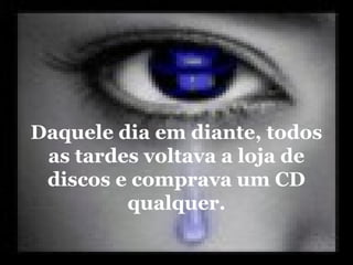 Daquele dia em diante, todos
as tardes voltava a loja de
discos e comprava um CD
qualquer.
 