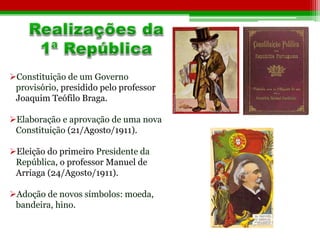Constituição de um Governo 
provisório, presidido pelo professor 
Joaquim Teófilo Braga. 
Elaboração e aprovação de uma nova 
Constituição (21/Agosto/1911). 
Eleição do primeiro Presidente da 
República, o professor Manuel de 
Arriaga (24/Agosto/1911). 
Adoção de novos símbolos: moeda, 
bandeira, hino. 
 