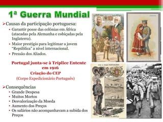 Causas da participação portuguesa: 
• Garantir posse das colónias em África 
(atacadas pela Alemanha e cobiçadas pela 
Inglaterra). 
• Maior prestígio para legitimar a jovem 
“República” a nível internacional. 
• Pressão dos Aliados. 
Portugal junta-se à Tríplice Entente 
em 1916 
Criação do CEP 
(Corpo Expedicionário Português) 
Consequências 
• Grande Despesa 
• Muitos Mortos 
• Desvalorização da Moeda 
• Aumento dos Preços 
• Os salários não acompanhavam a subida dos 
Preços 
 