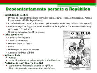 Instabilidade Política 
• Divisão do Partido Republicano em vários partidos rivais (Partido Democrático, Partido 
Evolucionista e União Republicana). 
• Existência de dois períodos de ditadura (Pimenta de Castro, 1915, Sidónio Pais, 1917-18). 
• Frequentes quedas de governos e de Presidentes da República Em 16 anos existiram 45 
governos e 8 Presidentes. 
• Oposição da Igreja e dos Monárquicos. 
Crise económica 
• Aumento dos impostos 
• Aumento da inflação 
• Desvalorização da moeda 
• Fome 
• Diminuição do poder de compra 
• Aumento da dívida pública 
Agitação Social 
• Greves 
• Atentados terroristas pelos anarquistas e bolchevistas 
Participação na 1ª Guerra Mundial 
• Agravamento da situação económica e política 
• Descontentamento perante o número de baixas. 
 