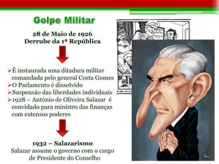 28 de Maio de 1926 
Derrube da 1ª República 
É instaurada uma ditadura militar 
comandada pelo general Costa Gomes 
O Parlamento é dissolvido 
Suspensão das liberdades individuais 
1928 – António de Oliveira Salazar é 
convidado para ministro das finanças 
com extensos poderes 
1932 – Salazarismo 
Salazar assume o governo com o cargo 
de Presidente do Conselho 
 