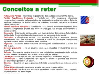 Rotativismo Político – Alternância de poder entre dois partidos com uma linha distinta. 
Partido Republicano Português – Fundado em 1876, congregava intelectuais, 
comerciantes, industriais, profissionais liberais, funcionários e proletariado urbano. Defendia 
ideais de patriotismo, de anticlericalismo, de progresso, liberdade, justiça e a abolição do 
regime monárquico. 
Partido Socialista Português – Fundado em 1875, criticava a sociedade capitalista e não 
aceitava a propriedade privada dos meios de produção. Era dirigido essencialmente à 
classe operária. 
Maçonaria – Organização semissecreta, com rituais próprios, defensora da fraternidade e 
da liberdade. Era constituída predominantemente por elementos da burguesia. 
Carbonária – Organização secreta, com algumas ligações à Maçonaria, embora 
independente dela. Era anticlerical e defendia a queda da Monarquia, considerando 
legítimos todos os meios, incluindo os meios violentos. 
Regicídio – Assassínio de Rei ou Raínha. Em Portugal foi o assassinato de D. Carlos e do 
filho D. Luís. 
Governo provisório - É um governo criado após situações revolucionárias e/ou de 
emergência. 
Sufrágio - Processo de escolha através do qual os indivíduos selecionados terão o direito 
ao voto; processo de seleção feito através de uma votação; eleição. 
Laicização – Tornar leigo, ou seja, deixar de ser religioso ou associado à religião. 
Constituição – Texto fundamental que regula os direitos e garantias dos cidadãos 
e a organização política de um Estado. 
Diradura – Governo em que os poderes do Estado se concentram nas mãos de um só 
homem. 
Golpe Militar - Operação, geralmente armada, para tomar o poder político 
Golpe de Estado –Acão de uma autoridade que viola as formas constitucionais; conquista 
do poder político por meios ilegais. 
 