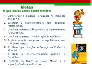 1. Caracterizar a situação Portuguesa no início do 
século XX. 
2. Justificar o desenvolvimento das doutrinas 
republicanas. 
3. Localizar no tempo o Regicídio e os intervenientes 
na ocorrência. 
4. Localizar no tempo a implantação da república. 
5. Explicar a ação dos governos republicanos nos 
diferentes campos. 
6. Justificar a participação de Portugal na 1ª Guerra 
Mundial. 
7. Justificar o descontentamento perante a 
República. 
8. Localizar no tempo o Golpe Militar e a 
implantação de uma ditadura. 
