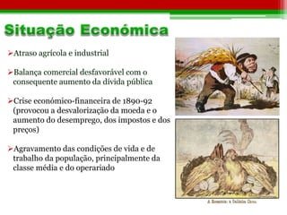 Atraso agrícola e industrial 
Balança comercial desfavorável com o 
consequente aumento da dívida pública 
Crise económico-financeira de 1890-92 
(provocou a desvalorização da moeda e o 
aumento do desemprego, dos impostos e dos 
preços) 
Agravamento das condições de vida e de 
trabalho da população, principalmente da 
classe média e do operariado 
 