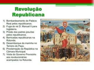  
 
 
 
 
 
 
 
1) Bombardeamento do Palácio 
Real pelos republicanos. 
2) Fuga do rei D. Manuel II para 
Inglaterra. 
3) Prisão dos padres jesuítas 
pelos republicanos. 
4) Barricadas republicanas na 
Rotunda. 
5) Desembarque da marinha no 
Terreiro do Paço. 
6) Proclamação da República na 
Câmara Municipal. 
7) Visita do Governo Provisório 
aos revolucionários 
acampados na Rotunda. 
 