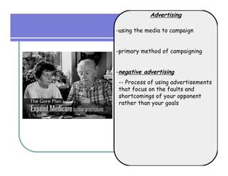 Advertising

-using the media to campaign


-primary method of campaigning


-negative advertising
-- Process of using advertisements
that focus on the faults and
shortcomings of your opponent
rather than your goals
 