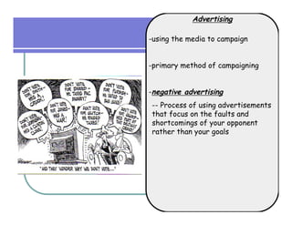 Advertising

-using the media to campaign


-primary method of campaigning


-negative advertising
-- Process of using advertisements
that focus on the faults and
shortcomings of your opponent
rather than your goals
 