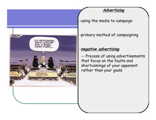 Advertising

-using the media to campaign


-primary method of campaigning


-negative advertising
-- Process of using advertisements
that focus on the faults and
shortcomings of your opponent
rather than your goals
 