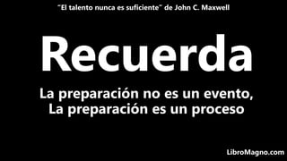 Recuerda
“El talento nunca es suficiente” de John C. Maxwell
LibroMagno.com
La preparación no es un evento,
La preparación...