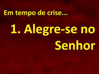 Em tempo de crise...
1. Alegre-se no
Senhor
 