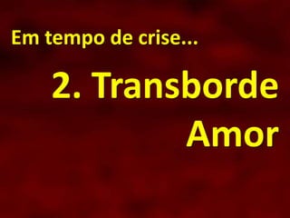 Em tempo de crise...
2. Transborde
Amor
 