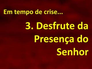 Em tempo de crise...
3. Desfrute da
Presença do
Senhor
 