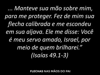 ... Manteve sua mão sobre mim,
para me proteger. Fez de mim sua
flecha calibrada e me escondeu
em sua aljava. Ele me disse: Você
é meu servo amado, Israel, por
meio de quem brilharei.”
(Isaías 49.1-3)
 