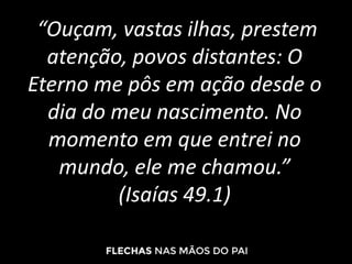“Ouçam, vastas ilhas, prestem
atenção, povos distantes: O
Eterno me pôs em ação desde o
dia do meu nascimento. No
momento em que entrei no
mundo, ele me chamou.”
(Isaías 49.1)
 