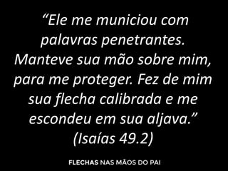 “Ele me municiou com
palavras penetrantes.
Manteve sua mão sobre mim,
para me proteger. Fez de mim
sua flecha calibrada e me
escondeu em sua aljava.”
(Isaías 49.2)
 