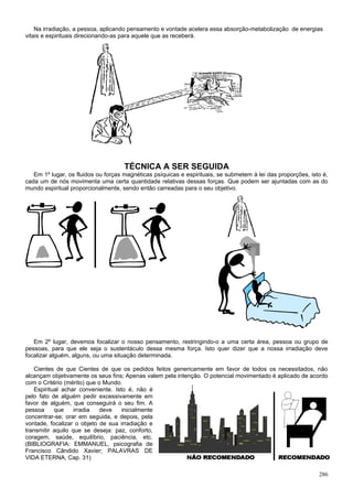 Na irradiação, a pessoa, aplicando pensamento e vontade acelera essa absorção-metabolização de energias
vitais e espirituais direcionando-as para aquele que as receberá.




                                     TÉCNICA A SER SEGUIDA
   Em 1º lugar, os fluidos ou forças magnéticas psíquicas e espirituais, se submetem à lei das proporções, isto é,
cada um de nós movimenta uma certa quantidade relativas dessas forças. Que podem ser ajuntadas com as do
mundo espiritual proporcionalmente, sendo então carreadas para o seu objetivo.




   Em 2º lugar, devemos focalizar o nosso pensamento, restringindo-o a uma certa área, pessoa ou grupo de
pessoas, para que ele seja o sustentáculo dessa mesma força. Isto quer dizer que a nossa irradiação deve
focalizar alguém, alguns, ou uma situação determinada.

   Cientes de que Cientes de que os pedidos feitos genericamente em favor de todos os necessitados, não
alcançam objetivamente os seus fins; Apenas valem pela intenção. O potencial movimentado é aplicado de acordo
com o Critério (mérito) que o Mundo.
   Espiritual achar conveniente. Isto é, não é
pelo fato de alguém pedir excessivamente em
favor de alguém, que conseguirá o seu fim. A
pessoa     que     irradia  deve    inicialmente
concentrar-se; orar em seguida, e depois, pela
vontade, focalizar o objeto de sua irradiação e
transmitir aquilo que se deseja: paz, conforto,
coragem, saúde, equilíbrio, paciência, etc.
(BIBLIOGRAFIA: EMMANUEL, psicografia de
Francisco Cândido Xavier; PALAVRAS DE
VIDA ETERNA, Cap. 31)

                                                                                                              286
 