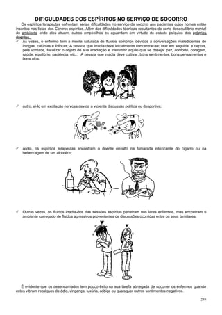 DIFICULDADES DOS ESPÍRITOS NO SERVIÇO DE SOCORRO
   Os espíritos terapeutas enfrentam sérias dificuldades no serviço de socorro aos pacientes cujos nomes estão
inscritos nas listas dos Centros espíritas. Além das dificuldades técnicas resultantes de certo desequilíbrio mental
do ambiente onde eles atuam, outros empecilhos os aguardam em virtude do estado psíquico dos próprios         róp
doentes.
 Às vezes, o enfermo tem a mente saturada de fluidos sombrios devidos a conversações maledicentes de
    intrigas, calúnias e fofocas; A pessoa que irradia deve inicialmente concentrar-se; orar em seguida, e depois,
    pela vontade, focalizar o objeto de sua irradiação e transmitir aquilo que se deseja: paz, conforto, coragem,
    saúde, equilíbrio, paciência, etc... A pessoa que irradia deve cultivar, bons sentimentos, bons pensamentos e
    bons atos.




   outro, ei-lo em excitação nervosa devida a violenta discussão política ou desportiva;




   acolá, os espíritos terapeutas encontram o doente envolto na fumarada intoxicante do cigarro ou na
    bebericagem de um alcoólico;




   Outras vezes, os fluidos irradia-dos das sessões espíritas penetram nos lares enfermos, mas encontram o
    ambiente carregado de fluidos agressivos provenientes de discussões ocorridas entre os seus familiares.




   É evidente que os desencarnados tem pouco êxito na sua tarefa abnegada de socorrer os enfermos quando
estes vibram recalques de ódio, vingança, luxúria, cobiça ou quaisquer outros sentimentos negativos.

                                                                                                                288
 