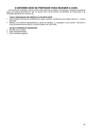 O ENFERMO DEVE SE PREPARAR PARA RECEBER A CURA
   No processo de irradiação, ocorrerá um fluxo de energia que se dirigirá a outra pessoa, chegando ao perispírito
desta, que poderá absorvê-las ou não, de acordo com a lei de sintonia, de afinidade, de merecimento e de
condições específicas do momento, etc

    PARA A IRRADIAÇÃO SER BENÉFICA O PACIENTE DEVE:
   Estar receptivo (favorável ao recebimento da ajuda, vibrando mentalmente para melhor absorver o recurso
    espiritual);
   Disposto a se melhorar espiritualmente (a ajuda da irradiação é passageira e tais recursos fixar-se-ão e
    novos acrescentar-se-ão quando o indivíduo passar a ter vida cristã).

    NO DIA E HORÁRIO DA IRRADIAÇÃO
   Recolher-se em oração;
   Evitar desentendimentos;
   Evitar ambientes negativos.




                                                                                                              289
 
