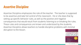 Assertive Discipline
Assertive Discipline emphasizes the role of the teacher. The teacher is supposed
to be assertive and take full control of the classroom. He or she does that by
setting up specific behavior rules, as well as the positive and negative
consequences that would result from students listening to or breaking the rules.
These rules and consequences are known and understood by the students.
Assertive Discipline allows teachers to handle discipline problems with minimal
disruption to the lesson.
 
